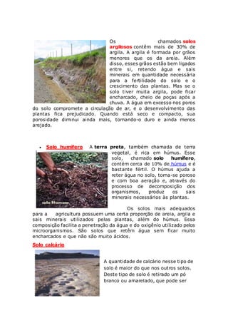 Os chamados solos
argilosos contêm mais de 30% de
argila. A argila é formada por grãos
menores que os da areia. Além
disso, esses grãos estão bem ligados
entre si, retendo água e sais
minerais em quantidade necessária
para a fertilidade do solo e o
crescimento das plantas. Mas se o
solo tiver muita argila, pode ficar
encharcado, cheio de poças após a
chuva. A água em excesso nos poros
do solo compromete a circulação de ar, e o desenvolvimento das
plantas fica prejudicado. Quando está seco e compacto, sua
porosidade diminui ainda mais, tornando-o duro e ainda menos
arejado.
 Solo humífero A terra preta, também chamada de terra
vegetal, é rica em húmus. Esse
solo, chamado solo humífero,
contém cerca de 10% de húmus e é
bastante fértil. O húmus ajuda a
reter água no solo, torna-se poroso
e com boa aeração e, através do
processo de decomposição dos
organismos, produz os sais
minerais necessários às plantas.
Os solos mais adequados
para a agricultura possuem uma certa proporção de areia, argila e
sais minerais utilizados pelas plantas, além do húmus. Essa
composição facilita a penetração da água e do oxigênio utilizado pelos
microorganismos. São solos que retêm água sem ficar muito
encharcados e que não são muito ácidos.
Solo calcário
A quantidade de calcário nesse tipo de
solo é maior do que nos outros solos.
Deste tipo de solo é retirado um pó
branco ou amarelado, que pode ser
 