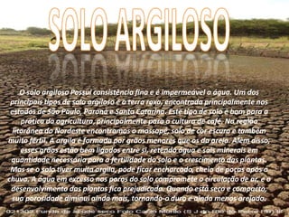 O solo argiloso Possuí consistência fina e é impermeável a água. Um dos
principais tipos de solo argiloso é a terra roxa, encontrada principalmente nos
estados de São Paulo, Paraná e Santa Catarina. Este tipo de solo é bom para a
prática da agricultura, principalmente para a cultura de café. Na região
litorânea do Nordeste encontramos o massapé, solo de cor escura e também
muito fértil. A argila é formada por grãos menores que os da areia. Além disso,
esses grãos estão bem ligados entre si, retendo água e sais minerais em
quantidade necessária para a fertilidade do solo e o crescimento das plantas.
Mas se o solo tiver muita argila, pode ficar encharcado, cheio de poças após a
chuva. A água em excesso nos poros do solo compromete a circulação de ar, e o
desenvolvimento das plantas fica prejudicado. Quando está seco e compacto,
sua porosidade diminui ainda mais, tornando-o duro e ainda menos arejado.
 