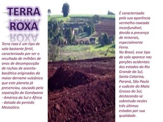 É caracterizado
pela sua aparência
vermelho-roxeada
inconfundível,
devida a presença
de minerais,
especialmente
Ferro.
No Brasil, esse tipo
de solo aparece nas
porções ocidentais
dos estados do Rio
Grande do Sul,
Santa Catarina,
Paraná, São Paulo
e sudeste do Mato
Grosso do Sul,
destacando-se
sobretudo nestes
três últimos
estados por sua
qualidade.
Terra roxa é um tipo de
solo bastante fértil,
caracterizado por ser o
resultado de milhões de
anos de decomposição
de rochas de arenito-
basáltico originadas do
maior derrame vulcânico
que este planeta já
presenciou, causado pela
separação da Gondwana
- América da Sul e África
- datada do período
Mezozóico.
 