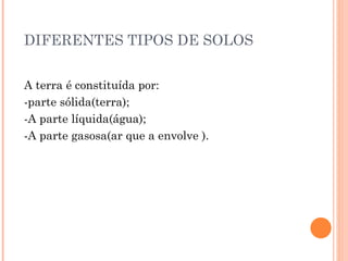 DIFERENTES TIPOS DE SOLOS   A terra é constituída por: -parte sólida(terra); -A parte líquida(água); -A parte gasosa(ar que a envolve ). 