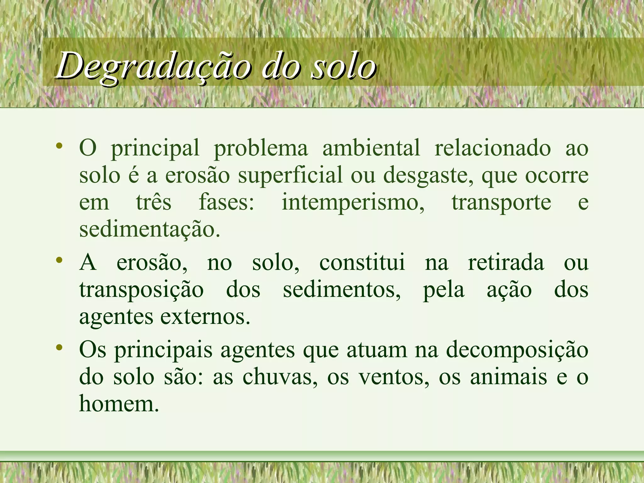 Degradação do soloDegradação do solo
• O principal problema ambiental relacionado ao
solo é a erosão superficial ou desgaste, que ocorre
em três fases: intemperismo, transporte e
sedimentação.
• A erosão, no solo, constitui na retirada ou
transposição dos sedimentos, pela ação dos
agentes externos.
• Os principais agentes que atuam na decomposição
do solo são: as chuvas, os ventos, os animais e o
homem.
 