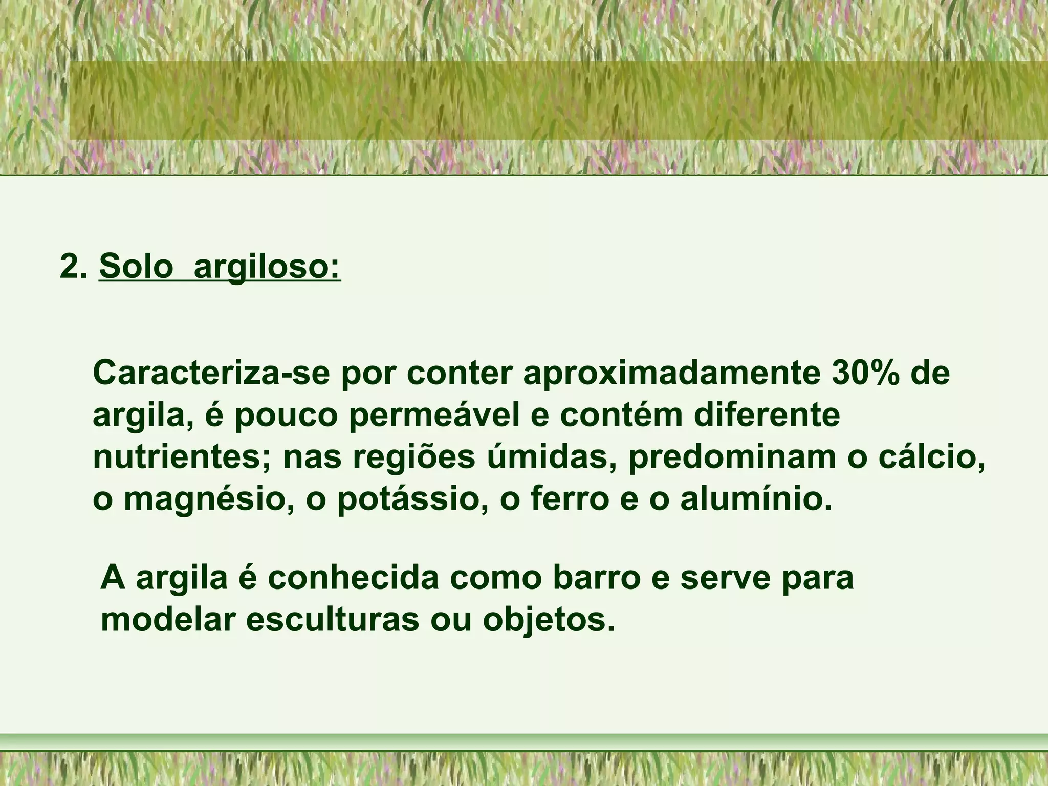 2. Solo argiloso:
Caracteriza-se por conter aproximadamente 30% de
argila, é pouco permeável e contém diferente
nutrientes; nas regiões úmidas, predominam o cálcio,
o magnésio, o potássio, o ferro e o alumínio.
A argila é conhecida como barro e serve para
modelar esculturas ou objetos.
 