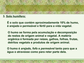 3. Solo humífero:
É o solo que contém aproximadamente 10% de humo,
é arejado e permeável e fértil para a vida vegetal.
O humo se forma pela acumulação e decomposição
de restos de origem animal e vegetal. A matéria
orgânica é formada por raízes, galhos, folhas, frutas,
detritos vegetais e produtos de origem animal.
O humo é arejado, fofo e permeável tanto para que a
água o atravesse como para reter parte dela.
 
