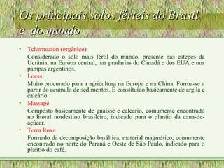 Os principais solos férteis do BrasilOs principais solos férteis do Brasil
e do mundoe do mundo
• Tchernozion (orgânico)
Considerado o solo mais fértil do mundo, presente nas estepes da
Ucrânia, na Europa central, nas pradarias do Canadá e dos EUA e nos
pampas argentinos.
• Loess
Muito procurado para a agricultura na Europa e na China. Forma-se a
partir do acumulo de sedimentos. É constituído basicamente de argila e
calcário.
• Massapê
Composto basicamente de gnaisse e calcário, comumente encontrado
no litoral nordestino brasileiro, indicado para o plantio da cana-de-
açúcar.
• Terra Roxa
Formado da decomposição basáltica, material magmático, comumente
encontrado no norte do Paraná e Oeste de São Paulo, indicado para o
plantio do café.
 
