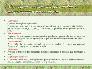Alguns processos erosivos que contribuemAlguns processos erosivos que contribuem
para o empobrecimento do solopara o empobrecimento do solo
• Lixiviação:
Comum nas regiões equatoriais.
Consiste na varredura dos nutrientes minerais leves, pela enxurrada, diminuindo o
poder de reestruturação do solo, favorecendo o processo de empobrecimento do
solo.
• Assoreamento:
Deposito de acumulo sedimentos nos rios, geralmente provocada pela retirada das
matas ciliares, para fins de agricultura, o que facilita o desmoronamento do leito.
• Desmatamento:
A retirada da vegetação natural, favorece a quebra do equilíbrio original,
favorecendo e desgaste acelerado do solo.
• Queimadas:
• Provoca a extinção dos nutrientes minerais, orgânicos e gasosos que compõem o
solo.
• Exploração excessiva:
• O solo muito utilizado, principalmente para monocultura, tende a perder nutrientes,
pois os vegetais consomem do solo esses elementos.
 