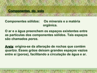Componentes do soloComponentes do solo
Componentes sólidos: Os minerais e a matéria
orgânica.
O ar e a água preenchem os espaços existentes entre
as partículas dos componentes sólidos. Tais espaços
são chamados poros.
AreiaAreia: origina-se da alteração de rochas que contém
quartzo. Esses grãos deixam grandes espaços vazios
entre si (poros), facilitando a circulação de água e ar.
 