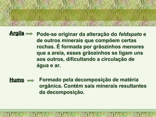 ArgilaArgila Pode-se originar da alteração do feldspato e
de outros minerais que compõem certas
rochas. É formada por grãozinhos menores
que a areia, esses grãozinhos se ligam uns
aos outros, dificultando a circulação de
água e ar.
HumoHumo Formado pela decomposição de matéria
orgânica. Contém sais minerais resultantes
da decomposição.
 