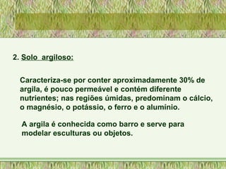 2. Solo argiloso:
Caracteriza-se por conter aproximadamente 30% de
argila, é pouco permeável e contém diferente
nutrientes; nas regiões úmidas, predominam o cálcio,
o magnésio, o potássio, o ferro e o alumínio.
A argila é conhecida como barro e serve para
modelar esculturas ou objetos.
 