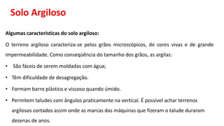 Solo Argiloso
Algumas características do solo argiloso:
O terreno argiloso caracteriza-se pelos grãos microscópicos, de cores vivas e de grande
impermeabilidade. Como conseqüência do tamanho dos grãos, as argilas:
• São fáceis de serem moldadas com água;
• Têm dificuldade de desagregação.
• Formam barro plástico e viscoso quando úmido.
• Permitem taludes com ângulos praticamente na vertical. É possível achar terrenos
argilosos cortados assim onde as marcas das máquinas que fizeram o talude duraram
dezenas de anos.
 