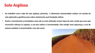 Solo Argiloso
• Ao trabalhar com o tipo de solo argiloso, portanto, é altamente recomendado realizar um estudo de
solo aplicando a geofísica para saber exatamente qual fundação utilizar.
• Porém, normalmente as fundações rasas são as mais utilizadas nesses tipos de solo, sendo que caso seja
necessário reforçar as sapatas, o uso dos radiers é recomendado. Para atingir mais segurança, o uso de
estacas também é recomendado, mas não usual.
 