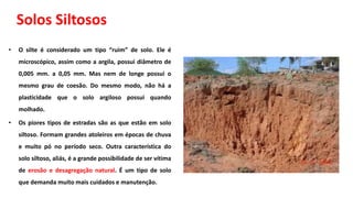 Solos Siltosos
• O silte é considerado um tipo “ruim” de solo. Ele é
microscópico, assim como a argila, possui diâmetro de
0,005 mm. a 0,05 mm. Mas nem de longe possui o
mesmo grau de coesão. Do mesmo modo, não há a
plasticidade que o solo argiloso possui quando
molhado.
• Os piores tipos de estradas são as que estão em solo
siltoso. Formam grandes atoleiros em épocas de chuva
e muito pó no período seco. Outra característica do
solo siltoso, aliás, é a grande possibilidade de ser vítima
de erosão e desagregação natural. É um tipo de solo
que demanda muito mais cuidados e manutenção.
 