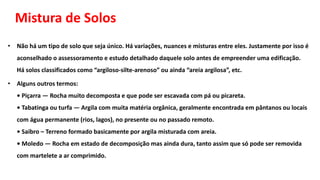 Mistura de Solos
• Não há um tipo de solo que seja único. Há variações, nuances e misturas entre eles. Justamente por isso é
aconselhado o assessoramento e estudo detalhado daquele solo antes de empreender uma edificação.
Há solos classificados como “argiloso-silte-arenoso” ou ainda “areia argilosa”, etc.
• Alguns outros termos:
• Piçarra — Rocha muito decomposta e que pode ser escavada com pá ou picareta.
• Tabatinga ou turfa — Argila com muita matéria orgânica, geralmente encontrada em pântanos ou locais
com água permanente (rios, lagos), no presente ou no passado remoto.
• Saibro – Terreno formado basicamente por argila misturada com areia.
• Moledo — Rocha em estado de decomposição mas ainda dura, tanto assim que só pode ser removida
com martelete a ar comprimido.
 