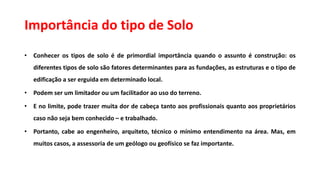 Importância do tipo de Solo
• Conhecer os tipos de solo é de primordial importância quando o assunto é construção: os
diferentes tipos de solo são fatores determinantes para as fundações, as estruturas e o tipo de
edificação a ser erguida em determinado local.
• Podem ser um limitador ou um facilitador ao uso do terreno.
• E no limite, pode trazer muita dor de cabeça tanto aos profissionais quanto aos proprietários
caso não seja bem conhecido – e trabalhado.
• Portanto, cabe ao engenheiro, arquiteto, técnico o mínimo entendimento na área. Mas, em
muitos casos, a assessoria de um geólogo ou geofísico se faz importante.
 
