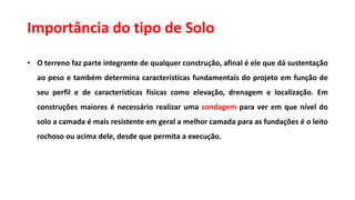 Importância do tipo de Solo
• O terreno faz parte integrante de qualquer construção, afinal é ele que dá sustentação
ao peso e também determina características fundamentais do projeto em função de
seu perfil e de características físicas como elevação, drenagem e localização. Em
construções maiores é necessário realizar uma sondagem para ver em que nível do
solo a camada é mais resistente em geral a melhor camada para as fundações é o leito
rochoso ou acima dele, desde que permita a execução.
 