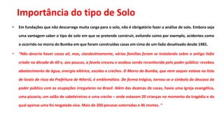 Importância do tipo de Solo
• Em fundações que não descarrega muita carga para o solo, não é obrigatório fazer a análise de solo. Embora seja
uma vantagem saber o tipo de solo em que se pretende construir, evitando como por exemplo, acidentes como
o ocorrido no morro do Bumba em que foram construídas casas em cima de um lixão desativado desde 1981.
• “Não deveria haver casas ali, mas, clandestinamente, várias famílias foram se instalando sobre o antigo lixão
criado na década de 60 e, aos poucos, a favela cresceu e acabou sendo reconhecida pelo poder público: recebeu
abastecimento de água, energia elétrica, escolas e creches. O Morro do Bumba, que nem sequer estava na lista
de locais de risco da Prefeitura de Niterói, é emblemático. De forma trágica, tornou-se o símbolo do descaso do
poder público com as ocupações irregulares no Brasil. Além das dezenas de casas, havia uma igreja evangélica,
uma pizzaria, um salão de cabeleireiros e uma creche – onde estavam 20 crianças no momento da tragédia e da
qual apenas uma foi resgatada viva. Mais de 200 pessoas soterradas e 46 mortes. ”
 