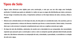 Tipos de Solo
• Alguns solos oferecem uma rigidez para uma construção, e esta por sua vez não exige uma fundação
profunda. O método que pode ser adotado é o radier em que as cargas são distribuídas por toda a estrutura.
No que tange à mecânica dos solos, é importante conhecer os três tipos básicos de solos: arenoso, siltoso e
argiloso.
• Mesmo com a divisão básica em três tipos de solo, ela não pode ser considerada exata. Isto acontece, pois na
natureza é justamente a mistura de diversos materiais que forma a crosta terrestre. Deste modo, é incorreto
dizer que o solo arenoso é composto completamente por areia ou o argiloso somente por argila.
• Os tipos de solo são divididos, sobretudo, de acordo com a densidade da sua composição, das necessidades
especiais que possuem para a construção e como o solo se comporta quando aplicada determinada pressão
sobre ele. São fatores relevantes na composição do solo, a densidade, a porosidade, a consistência e a relação
do solo com a água.
 