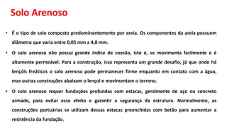 Solo Arenoso
• É o tipo de solo composto predominantemente por areia. Os componentes da areia possuem
diâmetro que varia entre 0,05 mm a 4,8 mm.
• O solo arenoso não possui grande índice de coesão, isto é, se movimenta facilmente e é
altamente permeável. Para a construção, isso representa um grande desafio, já que onde há
lençóis freáticos o solo arenoso pode permanecer firme enquanto em contato com a água,
mas outras construções abaixam o lençol e movimentam o terreno.
• O solo arenoso requer fundações profundas com estacas, geralmente de aço ou concreto
armado, para evitar esse efeito e garantir a segurança da estrutura. Normalmente, as
construções portuárias se utilizam dessas estacas preenchidas com betão para aumentar a
resistência da fundação.
 