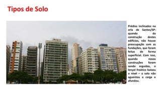 Tipos de Solo
• Prédios inclinados na
orla de Santos/SP:
quando da
construção destes
edifícios, não houve
preocupação com as
fundações, que foram
feitas de forma
superficial. Com isso,
quando novas
construções foram
sendo erguidas, o
lençol freático baixou
o nível – o solo não
aguentou a carga e
afundou.
 