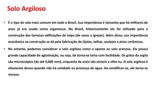 Solo Argiloso
• É o tipo de solo mais comum em todo o Brasil. Sua importância é tamanha que há milhares de
anos já era usado como argamassa. No Brasil, historicamente ele foi utilizado para a
construção das famosas edificações de taipa (de casas a igrejas). Além disso, sua importância
econômica na construção se dá pela fabricação de tijolos, telhas, azulejos e pisos cerâmicos.
• No entanto, podemos considerar o solo argiloso como o oposto ao solo arenoso. Ele possui
grande capacidade de aglutinação, ou seja, de torna-se lama com facilidade. Os grãos da argila
são microscópios (de até 0,005 mm), enquanto da areia são visíveis a olho nu. O solo argiloso é
altamente denso quando não há umidade ou presença de água. Ao umidificar-se, ele torna-se
viscoso.
 