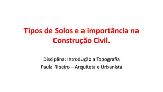 Tipos de Solos e a importância na
Construção Civil.
Disciplina: Introdução a Topografia
Paula Ribeiro – Arquiteta e Urbanista
 