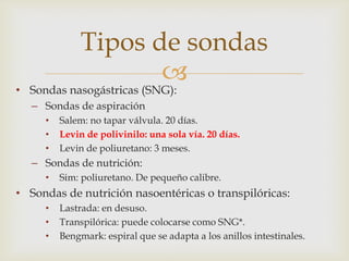 
• Sondas nasogástricas (SNG):
– Sondas de aspiración
• Salem: no tapar válvula. 20 días.
• Levin de polivinilo: una sola vía. 20 días.
• Levin de poliuretano: 3 meses.
– Sondas de nutrición:
• Sim: poliuretano. De pequeño calibre.
• Sondas de nutrición nasoentéricas o transpilóricas:
• Lastrada: en desuso.
• Transpilórica: puede colocarse como SNG*.
• Bengmark: espiral que se adapta a los anillos intestinales.
Tipos de sondas
 