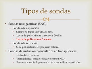 
• Sondas nasogástricas (SNG):
– Sondas de aspiración
• Salem: no tapar válvula. 20 días.
• Levin de polivinilo: una sola vía. 20 días.
• Levin de poliuretano: 3 meses.
– Sondas de nutrición:
• Sim: poliuretano. De pequeño calibre.
• Sondas de nutrición nasoentéricas o transpilóricas:
• Lastrada: en desuso.
• Transpilórica: puede colocarse como SNG*.
• Bengmark: espiral que se adapta a los anillos intestinales.
Tipos de sondas
 