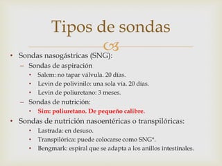 
• Sondas nasogástricas (SNG):
– Sondas de aspiración
• Salem: no tapar válvula. 20 días.
• Levin de polivinilo: una sola vía. 20 días.
• Levin de poliuretano: 3 meses.
– Sondas de nutrición:
• Sim: poliuretano. De pequeño calibre.
• Sondas de nutrición nasoentéricas o transpilóricas:
• Lastrada: en desuso.
• Transpilórica: puede colocarse como SNG*.
• Bengmark: espiral que se adapta a los anillos intestinales.
Tipos de sondas
 