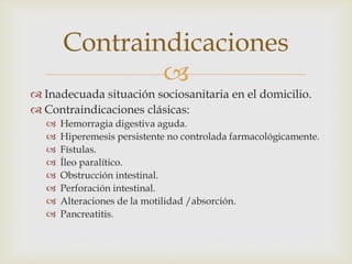 
 Inadecuada situación sociosanitaria en el domicilio.
 Contraindicaciones clásicas:
 Hemorragia digestiva aguda.
 Hiperemesis persistente no controlada farmacológicamente.
 Fístulas.
 Íleo paralítico.
 Obstrucción intestinal.
 Perforación intestinal.
 Alteraciones de la motilidad /absorción.
 Pancreatitis.
Contraindicaciones
 