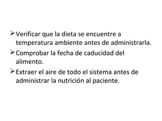  Verificar que la dieta se encuentre a
temperatura ambiente antes de administrarla.
 Comprobar la fecha de caducidad del
alimento.
 Extraer el aire de todo el sistema antes de
administrar la nutrición al paciente.

 