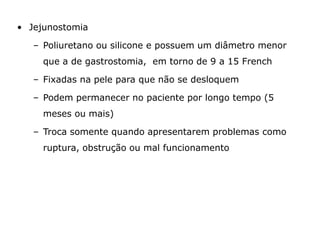 • Jejunostomia
– Poliuretano ou silicone e possuem um diâmetro menor
que a de gastrostomia, em torno de 9 a 15 French
– Fixadas na pele para que não se desloquem
– Podem permanecer no paciente por longo tempo (5
meses ou mais)
– Troca somente quando apresentarem problemas como
ruptura, obstrução ou mal funcionamento
 