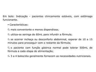 Em bolo: Indicação - pacientes clinicamente estáveis, com estômago
funcionante.
▪ Características:
 mais conveniente e menos dispendiosa;
 utiliza-se seringa de 60mL para infundir a fórmula;
 se ocorrer inchaço ou desconforto abdominal, esperar de 10 a 15
minutos para prosseguir com o restante da fórmula;
 o paciente com função gástrica normal pode tolerar 500mL de
fórmula a cada etapa de alimentação;
 3 a 4 bolos/dia geralmente fornecem as necessidades nutricionais.
Métodos de administração
 