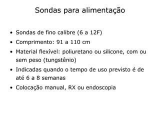 Sondas para alimentação
• Sondas de fino calibre (6 a 12F)
• Comprimento: 91 a 110 cm
• Material flexível: poliuretano ou silicone, com ou
sem peso (tungstênio)
• Indicadas quando o tempo de uso previsto é de
até 6 a 8 semanas
• Colocação manual, RX ou endoscopia
 