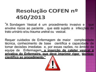 “A Sondagem Vesical é um procedimento invasivo e que
envolve riscos ao paciente , que está sujeito a infecções do
trato urinário e/ou trauma uretral ou vesical.
Requer cuidados de Enfermagem de maior complexidade
técnica, conhecimento de base científica e capacidade de
tomar decisões imediatas e, por essas razões, no âmbito da
equipe de Enfermagem, a inserção de cateter vesical é
privativa do Enfermeiro, que deve imprimir rigor técnico-
científico ao procedimento.”
 