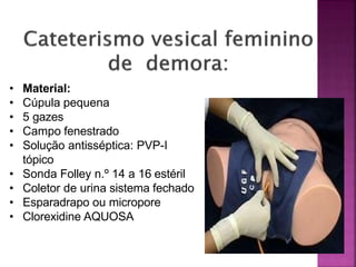 • Material:
• Cúpula pequena
• 5 gazes
• Campo fenestrado
• Solução antisséptica: PVP-I
tópico
• Sonda Folley n.º 14 a 16 estéril
• Coletor de urina sistema fechado
• Esparadrapo ou micropore
• Clorexidine AQUOSA
 
