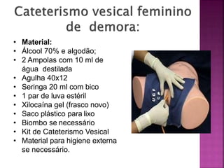 • Material:
• Álcool 70% e algodão;
• 2 Ampolas com 10 ml de
água destilada
• Agulha 40x12
• Seringa 20 ml com bico
• 1 par de luva estéril
• Xilocaína gel (frasco novo)
• Saco plástico para lixo
• Biombo se necessário
• Kit de Cateterismo Vesical
• Material para higiene externa
se necessário.
 
