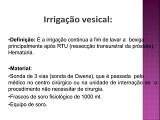 •Definição: É a irrigação contínua a fim de lavar a bexiga
principalmente após RTU (ressecção transuretral da próstata),
Hematúria.
•Material:
•Sonda de 3 vias (sonda de Owens), que é passada pelo
médico no centro cirúrgico ou na unidade de internação se o
procedimento não necessitar de cirurgia.
•Frascos de soro fisiológico de 1000 ml.
•Equipo de soro.
 