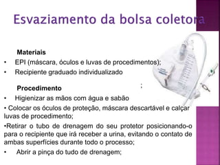 ;
Materiais
• EPI (máscara, óculos e luvas de procedimentos);
• Recipiente graduado individualizado
Procedimento
• Higienizar as mãos com água e sabão
• Colocar os óculos de proteção, máscara descartável e calçar
luvas de procedimento;
•Retirar o tubo de drenagem do seu protetor posicionando-o
para o recipiente que irá receber a urina, evitando o contato de
ambas superfícies durante todo o processo;
• Abrir a pinça do tudo de drenagem;
 