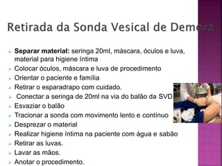  Separar material: seringa 20ml, máscara, óculos e luva,
material para higiene íntima
 Colocar óculos, máscara e luva de procedimento
 Orientar o paciente e família
 Retirar o esparadrapo com cuidado.
 Conectar a seringa de 20ml na via do balão da SVD.
 Esvaziar o balão
 Tracionar a sonda com movimento lento e contínuo
 Desprezar o material
 Realizar higiene íntima na paciente com água e sabão
 Retirar as luvas.
 Lavar as mãos.
 Anotar o procedimento.
 