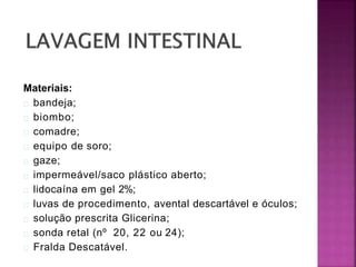 Materiais:
bandeja;
biombo;
comadre;
equipo de soro;
gaze;
impermeável/saco plástico aberto;
lidocaína em gel 2%;
luvas de procedimento, avental descartável e óculos;
solução prescrita Glicerina;
sonda retal (nº 20, 22 ou 24);
Fralda Descatável.
 