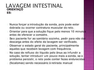 Nunca forçar a introdução da sonda, pois pode estar
dobrada ou ocorrer contratura muscular do reto.
Orientar para que a solução fique pelo menos 10 minutos
antes de oferecer a comadre.
Seo paciente for ao sanitário sozinho, pedir para não dar
descarga antes do efeito da lavagem ser verificado.
Observar o estado geral do paciente, principalmente
aqueles que recebem lavagem com frequência.
No caso de refluxo do líquido pelo ânus ao infundir a
solução, tentar introduzir um pouco mais a sonda, se o
problema persistir, o reto pode conter fezes endurecidas
(fecalomas) sendo necessário à retirada manual
 