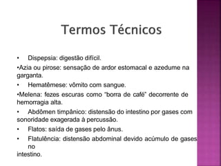 • Dispepsia: digestão difícil.
•Azia ou pirose: sensação de ardor estomacal e azedume na
garganta.
• Hematêmese: vômito com sangue.
•Melena: fezes escuras como “borra de café” decorrente de
hemorragia alta.
• Abdômen timpânico: distensão do intestino por gases com
sonoridade exagerada à percussão.
• Flatos: saída de gases pelo ânus.
• Flatulência: distensão abdominal devido acúmulo de gases
no
intestino.
 