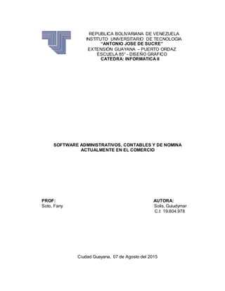 REPUBLICA BOLIVARIANA DE VENEZUELA
INSTITUTO UNIVERSITARIO DE TECNOLOGIA
“ANTONIO JOSE DE SUCRE”
EXTENSIÓN GUAYANA – PUERTO ORDAZ
ESCUELA 85° - DISEÑO GRÁFICO
CATEDRA: INFORMATICA II
SOFTWARE ADMINISTRATIVOS, CONTABLES Y DE NOMINA
ACTUALMENTE EN EL COMERCIO
PROF: AUTORA:
Soto, Fany Solis, Guiudymar
C.I: 19.804.978
Ciudad Guayana, 07 de Agosto del 2015
 