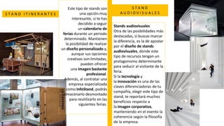 Este tipo de stands son
una opción muy
interesante, si te has
decidido a seguir
un calendario de
ferias durante un periodo
determinado. Mantienen
la posibilidad de realizar
un diseño personalizado y,
aunque sus opciones
creativas son limitadas,
pueden ofrecer
una imagen bastante
profesional.
Además, al contratar una
empresa especializada
como InfoStand, podrás
almacenarlo desmontado
para reutilizarlo en las
siguientes ferias.
Stands audiovisuales
Otra de las posibilidades más
destacadas, si buscas marcar
la diferencia, es la de apostar
por el diseño de stands
audiovisuales, donde este
tipo de recursos tengan un
protagonismo determinante
para seducir al visitante de la
feria.
Si la tecnología y
la innovación es una de las
claves diferenciadoras de tu
compañía, elegir este tipo de
stand, te reportará muchos
beneficios respecto a
la imagen corporativa,
manteniendo en el evento la
coherencia según la filosofía
de la empresa.
S T A N D I T I N E R A N T E S
S T A N D
A U D I O V I S U A L E S
 