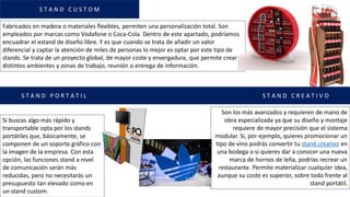 Fabricados en madera o materiales flexibles, permiten una personalización total. Son
empleados por marcas como Vodafone o Coca-Cola. Dentro de este apartado, podríamos
encuadrar el estand de diseño libre. Y es que cuando se trata de añadir un valor
diferencial y captar la atención de miles de personas lo mejor es optar por este tipo de
stands. Se trata de un proyecto global, de mayor coste y envergadura, que permite crear
distintos ambientes y zonas de trabajo, reunión o entrega de información.
Si buscas algo más rápido y
transportable opta por los stands
portátiles que, básicamente, se
componen de un soporte gráfico con
la imagen de la empresa. Con esta
opción, las funciones stand a nivel
de comunicación serán más
reducidas, pero no necesitarás un
presupuesto tan elevado como en
un stand custom.
Son los más avanzados y requieren de mano de
obra especializada ya que su diseño y montaje
requiere de mayor precisión que el sistema
modular. Si, por ejemplo, quieres promocionar un
tipo de vino podrás convertir tu stand creativo en
una bodega o si quieres dar a conocer una nueva
marca de hornos de leña, podrías recrear un
restaurante. Permite materializar cualquier idea,
aunque su coste es superior, sobre todo frente al
stand portátil.
S T A N D C U S T O M
S T A N D P O R T A T I L S T A N D C R E A T I V O
 