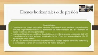 Drenes horizontales o de presión
Características :
 Consiste en una tubería perforada a través de una masa de suelo mediante una perforación
profunda o ligeramente inclinada. El diámetro de las perforaciones es de 3 a 4" dentro de los
cuales se colocan tuberías perforadas
 Los tubos utilizados son metálicos, de polietileno o pvc. Generalmente en diámetro de 2 o 3”
 Los orificios de la tubería se hacen en diámetro de 5 a 1,5mm, con una densidad de 15 a 30
agujeros por metro tubería
 En los 3 a 6 metros más cercanos al borde del talud se debe emplear tubería no perforada y
si es necesario se ancla en concreto 1,0 a 2,0 metros de tubería
 