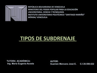 TIPOS DE SUBDRENAJE .
REPÚBLICA BOLIVARIANA DE VENEZUELA
MINISTERIO DEL PODER POPULAR PARA LA EDUCACIÓN
UNIVERSITARIA, CIENCIA Y TECNOLOGÍA
INSTITUTO UNIVERSITARIO POLITÉCNICO “SANTIAGO MARIÑO”
MÉRIDA/ VENEZUELA
AUTOR:
Guzmán Marcano José E. C.I 20.598.622
TUTORA ACADÉMICA:
Ing. María Eugenia Acosta
MERIDA, DICIEMBRE 2016
 