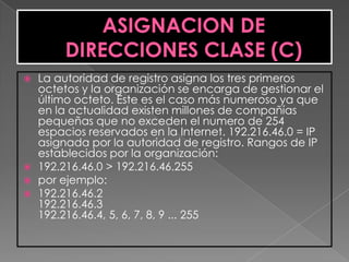    La autoridad de registro asigna los tres primeros
    octetos y la organización se encarga de gestionar el
    último octeto. Este es el caso más numeroso ya que
    en la actualidad existen millones de compañías
    pequeñas que no exceden el numero de 254
    espacios reservados en la Internet. 192.216.46.0 = IP
    asignada por la autoridad de registro. Rangos de IP
    establecidos por la organización:
   192.216.46.0 > 192.216.46.255
   por ejemplo:
   192.216.46.2
    192.216.46.3
    192.216.46.4, 5, 6, 7, 8, 9 ... 255
 