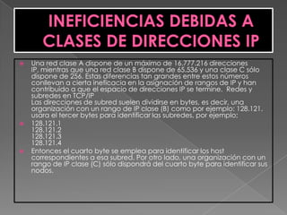    Una red clase A dispone de un máximo de 16.777.216 direcciones
    IP, mientras que una red clase B dispone de 65.536 y una clase C sólo
    dispone de 256. Estas diferencias tan grandes entre estos números
    conllevan a cierta ineficacia en la asignación de rangos de IP y han
    contribuido a que el espacio de direcciones IP se termine. Redes y
    subredes en TCP/IP
    Las direcciones de subred suelen dividirse en bytes, es decir, una
    organización con un rango de IP clase (B) como por ejemplo: 128.121.
    usara el tercer bytes para identificar las subredes, por ejemplo;
   128.121.1
    128.121.2
    128.121.3
    128.121.4
   Entonces el cuarto byte se emplea para identificar los host
    correspondientes a esa subred. Por otro lado, una organización con un
    rango de IP clase (C) sólo dispondrá del cuarto byte para identificar sus
    nodos.
 