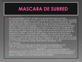    En una red bajo TCP/IP, el tráfico se encamina hacia un host
    consultando las partes de red y subred de una dirección de IP. La parte
    de red de una dirección de clase A, B o C tiene un tamaño fijo. Pero las
    organizaciones están en libertad de elegir sus propios tamaños de
    subred. Ahora ¿cómo pueden conocer los encaminadores el tamaño
    de estos campos? La respuesta es simple, es necesario configurar los
    sistemas para que conozcan el tamaño de la parte de subred de la
    dirección y puedan crear sus tablas de enrutamiento para realizar los
    respectivos saltos. El tamaño del campo de subred se almacena
    realmente en un parámetro de configuración llamado máscara de
    subred. La máscara de subred es una secuencia de 32 bits. Los bits que
    corresponden a los campos de red y subred de una dirección se ponen
    a (1) y los bits para el campo del sistema se ponen a (0).
   Por ejemplo:
    Si se usa el tercer byte de las direcciones que empiezan por
    128.121.(xxx) para identificar las subredes, la máscara es;
   11111111 11111111 11111111 00000000 lo que es igual a notación
    decimal con puntos: 255.255.255.0 en hexadecimal quedaría como; X
    FF-FF-FF-00Los host y los en caminadores conectados a una subred se
    deben configurar con la mascara de la subred.
 