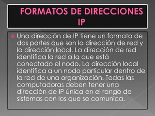    Una dirección de IP tiene un formato de
    dos partes que son la dirección de red y
    la dirección local. La dirección de red
    identifica la red a la que está
    conectado el nodo. La dirección local
    identifica a un nodo particular dentro de
    la red de una organización. Todas las
    computadoras deben tener una
    dirección de IP única en el rango de
    sistemas con los que se comunica.
 